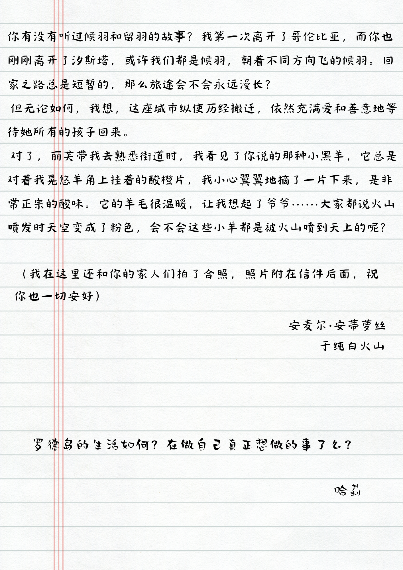 你有没有听过候羽和留羽的故事？我第一次离开了哥伦比亚，而你也刚刚离开了汐斯塔，或许我们都是候羽，朝着不同方向飞的候羽。回家之路总是短暂的，那么旅途会不会永远漫长？
但无论如何，我想，这座城市纵使历经搬迁，依然充满爱和善意地等待她所有的孩子回来。
对了，丽芙带我去熟悉街道时，我看见了你说的那种小黑羊，它总是对着我晃悠羊角上挂着的酸橙片，我小心翼翼地摘了一片下来，是非常正宗的酸味。它的羊毛很温暖，让我想起了爷爷......大家都说火山喷发时天空变成了粉色，会不会这些小羊都是被火山喷到天上的呢？
(我在这里还和你的家人们拍了合照，照片附在信件后面，祝你也一切安好)
安麦尔·安蒂萝丝
于纯白火山
罗德岛的生活如何？在做自己真正想做的事了么？
哈莉