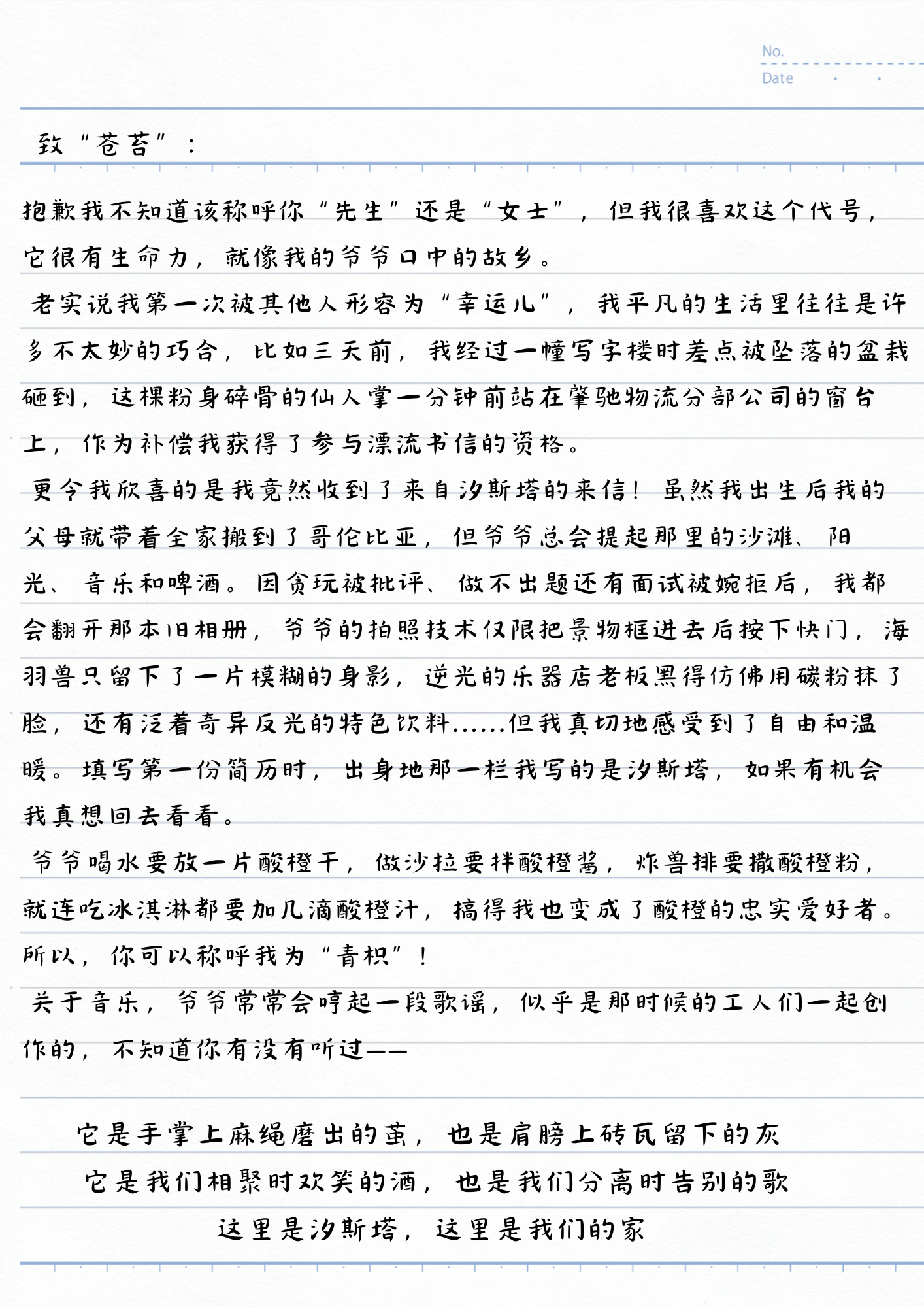 致“苍苔”：
抱歉我不知道该称呼你“先生”还是“女士”，但我很喜欢这个代号，它很有生命力，就像我的爷爷口中的故乡。
老实说我第一次被其他人形容为“幸运儿”，我平凡的生活里往往是许多不太妙的巧合，比如三天前，我经过一幢写字楼时差点被坠落的盆栽砸到，这棵粉身碎骨的仙人掌一分钟前站在峯驰物流分部公司的窗台上，作为补偿我获得了参与漂流书信的资格。
更令我欣喜的是我竟然收到了来自汐斯塔的来信！虽然我出生后我的父母就带着全家搬到了哥伦比亚，但爷爷总会提起那里的沙滩、阳光、音乐和啤酒。因贪玩被批评、做不出题还有面试被婉拒后，我都会翻开那本旧相册，爷爷的拍照技术仅限把景物框进去后按下快门，海羽兽只留下了一片模糊的身影，逆光的乐器店老板黑得仿佛用碳粉抹了脸，还有泛着奇异反光的特色饮料......但我真切地感受到了自由和温暖。填写第一份简历时，出身地那一栏我写的是汐斯塔，如果有机会我真想回去看看。
爷爷喝水要放一片酸橙干，做沙拉要拌酸橙酱，炸兽排要撒酸橙粉，就连吃冰淇淋都要加几滴酸橙汁，搞得我也变成了酸橙的忠实爱好者。所以，你可以称呼我为“青枳”！
关于音乐，爷爷常常会哼起一段歌谣，似乎是那时候的工人们一起创作的，不知道你有没有听过——
它是手掌上麻绳磨出的茧，也是肩膀上砖瓦留下的灰
它是我们相聚时欢笑的酒，也是我们分离时告别的歌
这里是汐斯塔，这里是我们的家