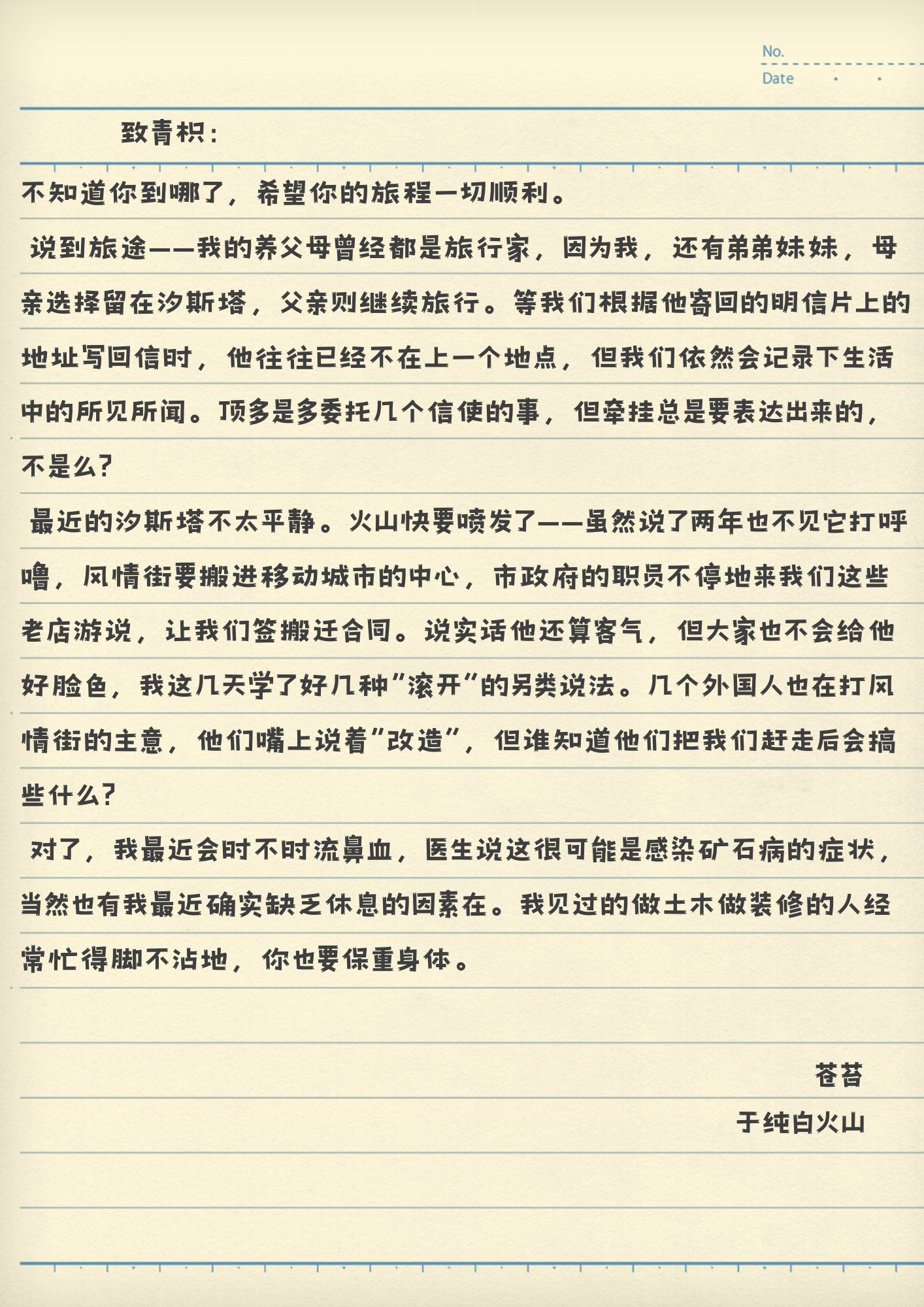 致青枳：
不知道你到哪了，希望你的旅程一切顺利。
说到旅途——我的养父母曾经都是旅行家，因为我，还有弟弟妹妹，母亲选择留在汐斯塔，父亲则继续旅行。等我们根据他寄回的明信片上的地址写回信时，他往往已经不在上一个地点，但我们依然会记录下生活中的所见所闻。顶多是多委托几个信使的事，但牵挂总是要表达出来的，不是么？
最近的汐斯塔不太平静。火山快要喷发了——虽然说了两年也不见它打呼噜，风情街要搬进移动城市的中心，市政府的职员不停地来我们这些老店游说，让我们签搬迁合同。说实话他还算客气，但大家也不会给他好脸色，我这几天学了好几种“滚开”的另类说法。几个外国人也在打风情街的主意，他们嘴上说着“改造”，但谁知道他们把我们赶走后会搞些什么？
对了，我最近会时不时流鼻血，医生说这很可能是感染矿石病的症状，当然也有我最近确实缺乏休息的因素在。我见过的做土木做装修的人经常忙得脚不沾地，你也要保重身体。
苍苔
于纯白火山